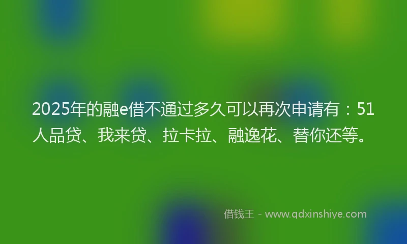 2025年的融e借不通过多久可以再次申请有：51人品贷、我来贷、拉卡拉、融逸花、替你还等。