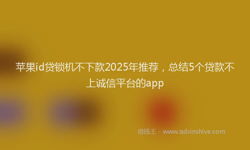 苹果id贷锁机不下款2025年推荐，总结5个贷款不上诚信平台的app