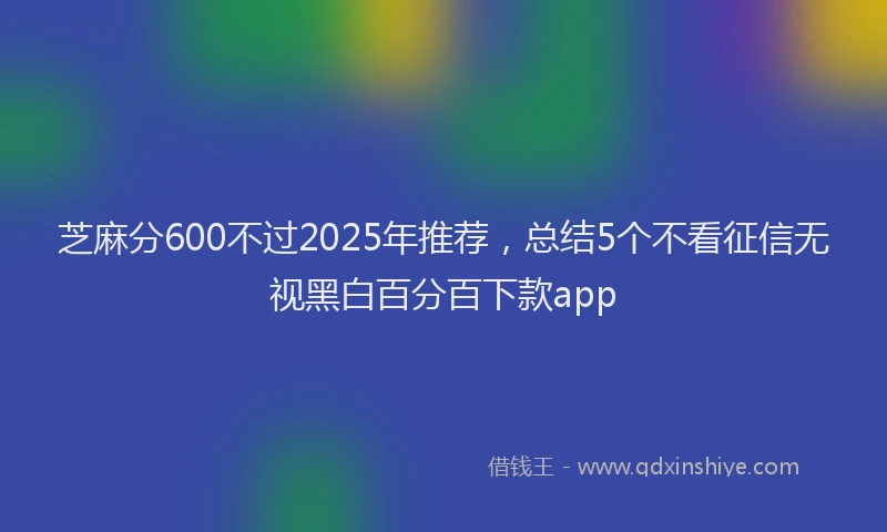 芝麻分600不过2025年推荐，总结5个不看征信无视黑白百分百下款app