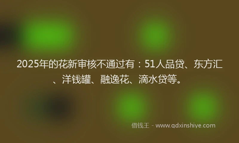 2025年的花新审核不通过有：51人品贷、东方汇、洋钱罐、融逸花、滴水贷等。