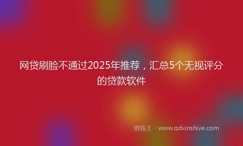 网贷刷脸不通过2025年推荐，汇总5个无视评分的贷款软件