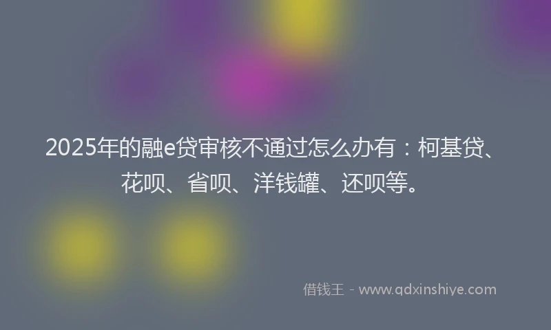 2025年的融e贷审核不通过怎么办有：柯基贷、花呗、省呗、洋钱罐、还呗等。