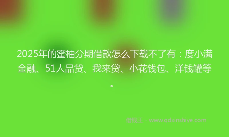 2025年的蜜柚分期借款怎么下载不了有：度小满金融、51人品贷、我来贷、小花钱包、洋钱罐等。