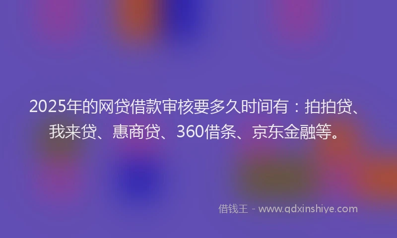 2025年的网贷借款审核要多久时间有：拍拍贷、我来贷、惠商贷、360借条、京东金融等。