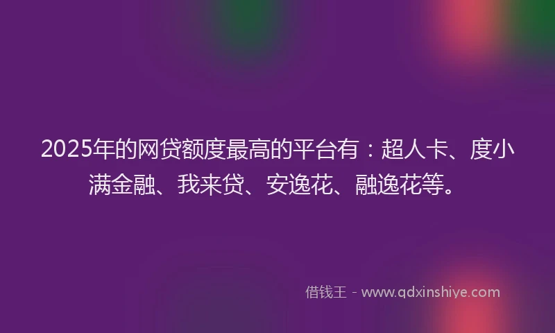 2025年的网贷额度最高的平台有：超人卡、度小满金融、我来贷、安逸花、融逸花等。