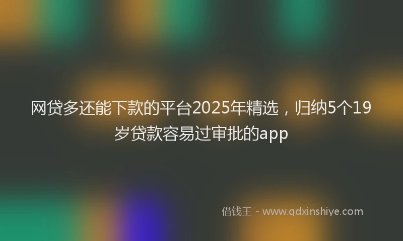网贷多还能下款的平台2025年精选，归纳5个19岁贷款容易过审批的app