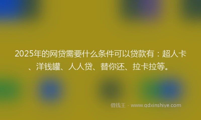 2025年的网贷需要什么条件可以贷款有：超人卡、洋钱罐、人人贷、替你还、拉卡拉等。