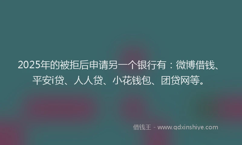 2025年的被拒后申请另一个银行有：微博借钱、平安i贷、人人贷、小花钱包、团贷网等。