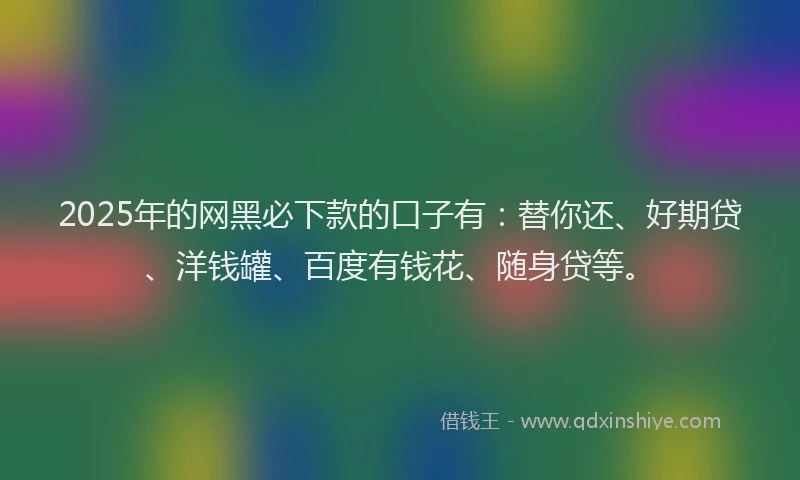 2025年的网黑必下款的口子有：替你还、好期贷、洋钱罐、百度有钱花、随身贷等。