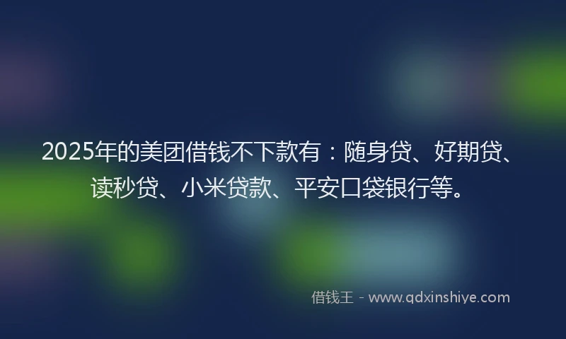 2025年的美团借钱不下款有：随身贷、好期贷、读秒贷、小米贷款、平安口袋银行等。