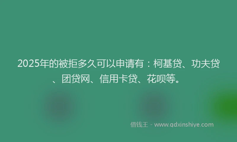 2025年的被拒多久可以申请有：柯基贷、功夫贷、团贷网、信用卡贷、花呗等。