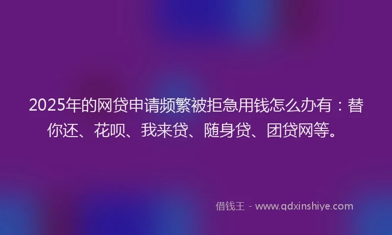 2025年的网贷申请频繁被拒急用钱怎么办有：替你还、花呗、我来贷、随身贷、团贷网等。