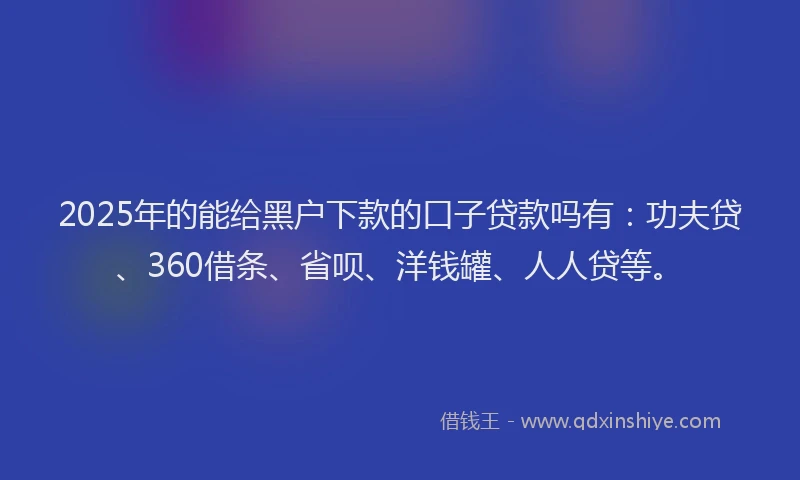2025年的能给黑户下款的口子贷款吗有：功夫贷、360借条、省呗、洋钱罐、人人贷等。