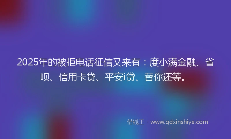 2025年的被拒电话征信又来有：度小满金融、省呗、信用卡贷、平安i贷、替你还等。