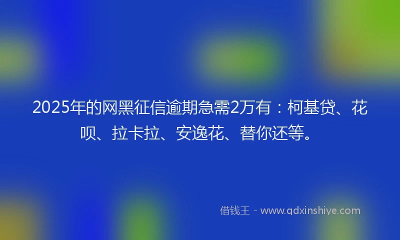 2025年的网黑征信逾期急需2万有：柯基贷、花呗、拉卡拉、安逸花、替你还等。