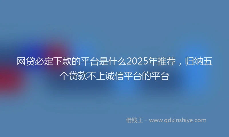 网贷必定下款的平台是什么2025年推荐，归纳五个贷款不上诚信平台的平台