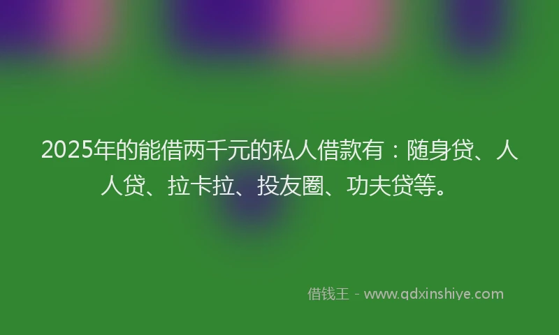 2025年的能借两千元的私人借款有：随身贷、人人贷、拉卡拉、投友圈、功夫贷等。