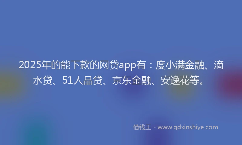 2025年的能下款的网贷app有：度小满金融、滴水贷、51人品贷、京东金融、安逸花等。