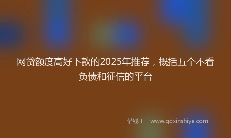 网贷额度高好下款的2025年推荐，概括五个不看负债和征信的平台