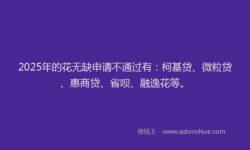 2025年的花无缺申请不通过有：柯基贷、微粒贷、惠商贷、省呗、融逸花等。