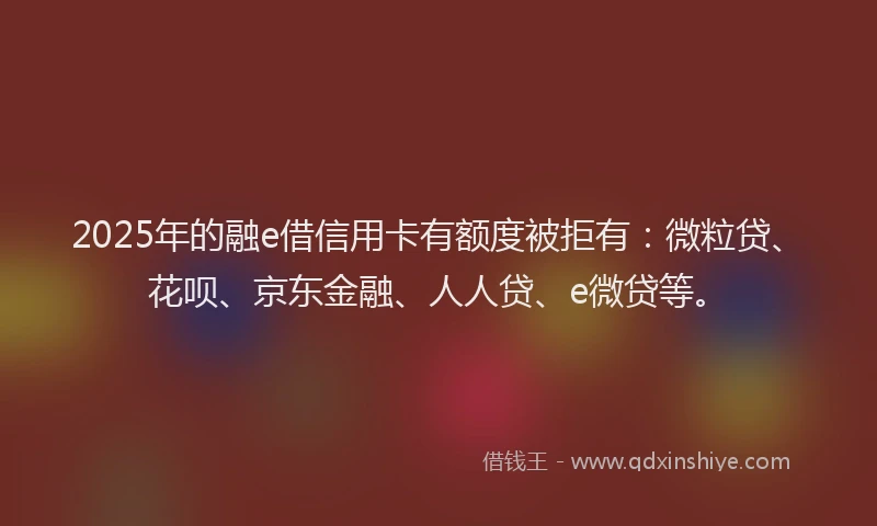 2025年的融e借信用卡有额度被拒有：微粒贷、花呗、京东金融、人人贷、e微贷等。