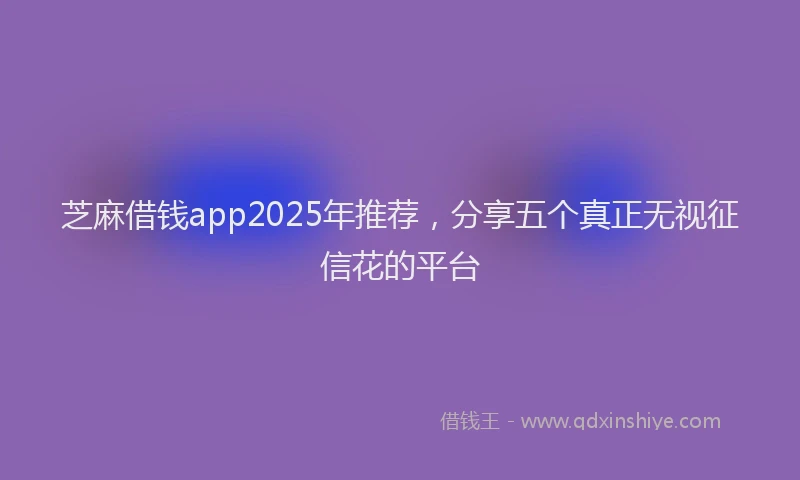 芝麻借钱app2025年推荐，分享五个真正无视征信花的平台