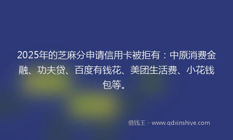2025年的芝麻分申请信用卡被拒有：中原消费金融、功夫贷、百度有钱花、美团生活费、小花钱包等。