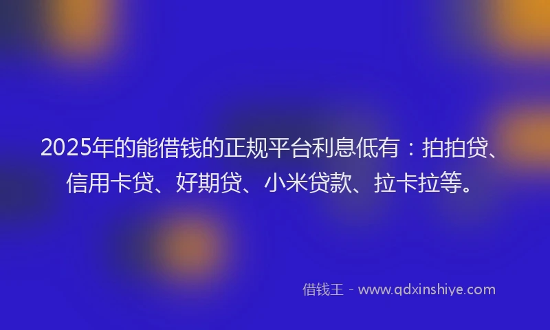 2025年的能借钱的正规平台利息低有：拍拍贷、信用卡贷、好期贷、小米贷款、拉卡拉等。