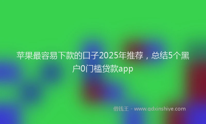 苹果最容易下款的口子2025年推荐，总结5个黑户0门槛贷款app