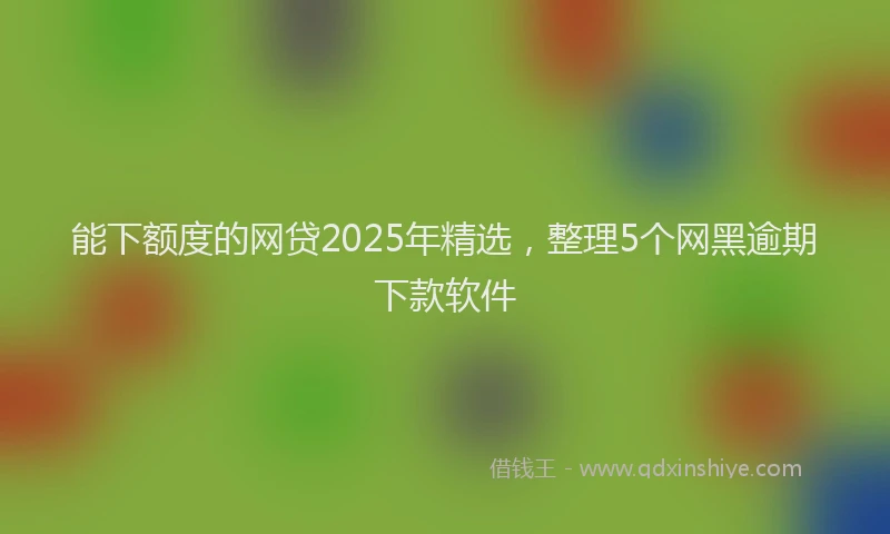 能下额度的网贷2025年精选，整理5个网黑逾期下款软件