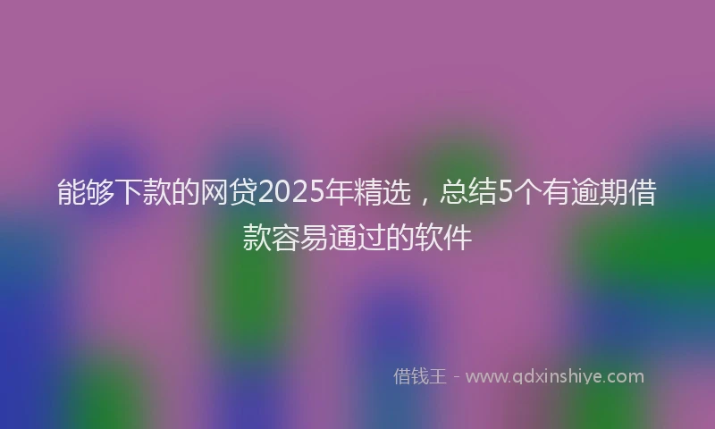 能够下款的网贷2025年精选，总结5个有逾期借款容易通过的软件