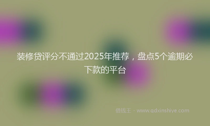 装修贷评分不通过2025年推荐，盘点5个逾期必下款的平台
