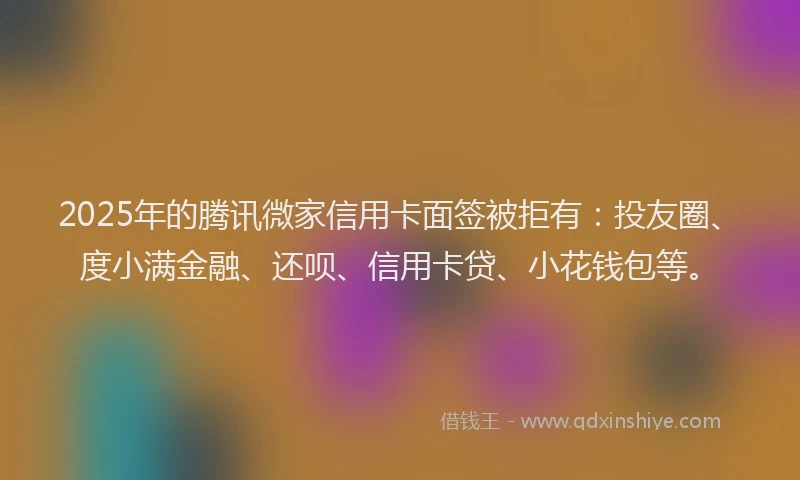 2025年的腾讯微家信用卡面签被拒有：投友圈、度小满金融、还呗、信用卡贷、小花钱包等。