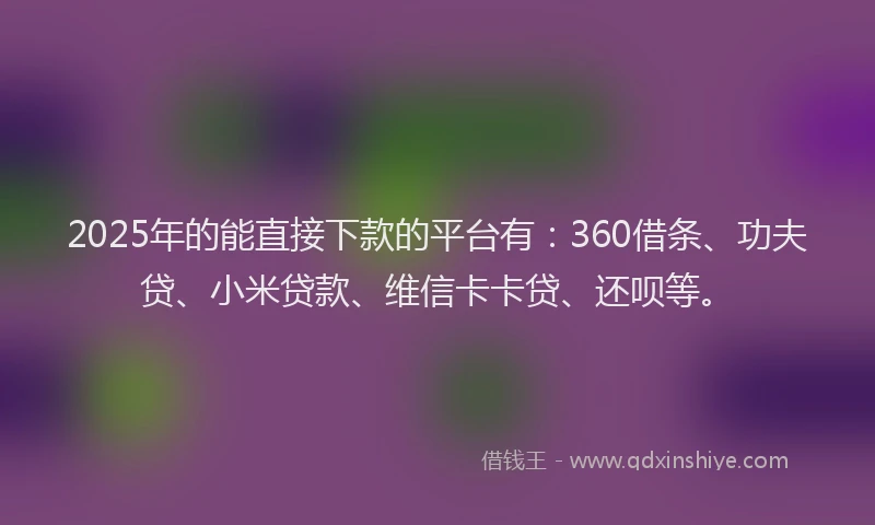 2025年的能直接下款的平台有：360借条、功夫贷、小米贷款、维信卡卡贷、还呗等。