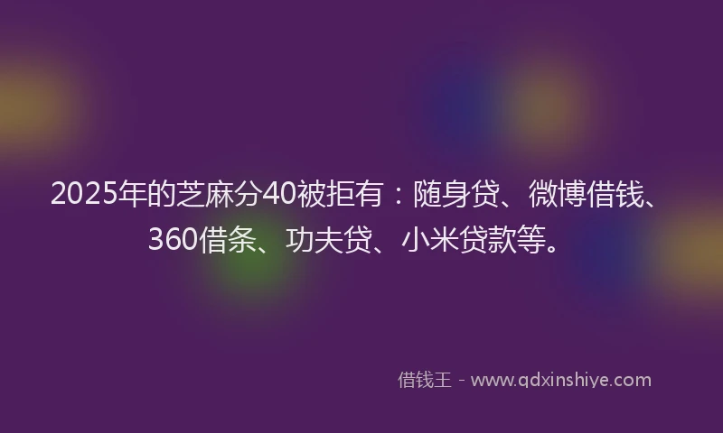 2025年的芝麻分40被拒有：随身贷、微博借钱、360借条、功夫贷、小米贷款等。