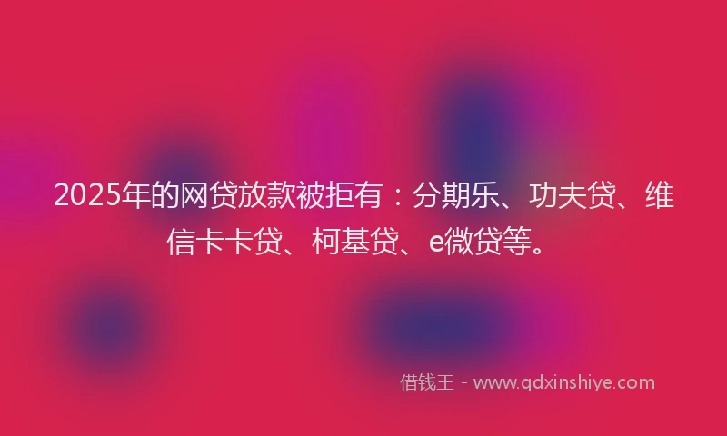 2025年的网贷放款被拒有：分期乐、功夫贷、维信卡卡贷、柯基贷、e微贷等。