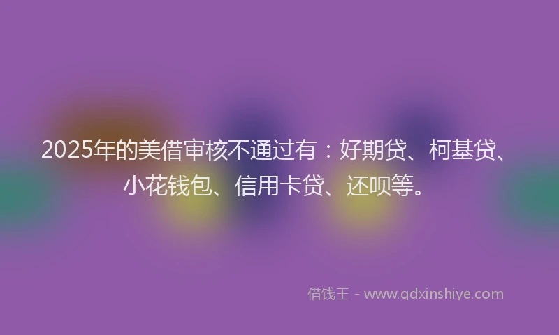 2025年的美借审核不通过有：好期贷、柯基贷、小花钱包、信用卡贷、还呗等。