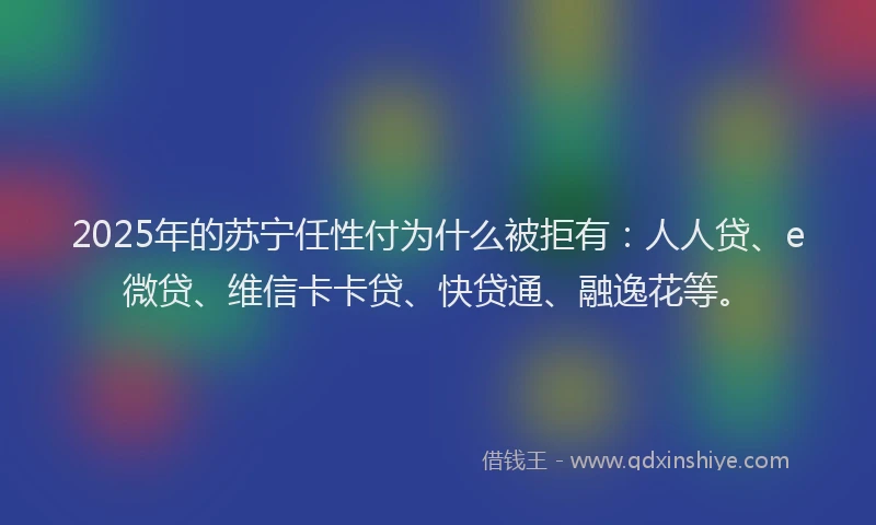 2025年的苏宁任性付为什么被拒有：人人贷、e微贷、维信卡卡贷、快贷通、融逸花等。