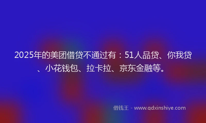 2025年的美团借贷不通过有：51人品贷、你我贷、小花钱包、拉卡拉、京东金融等。