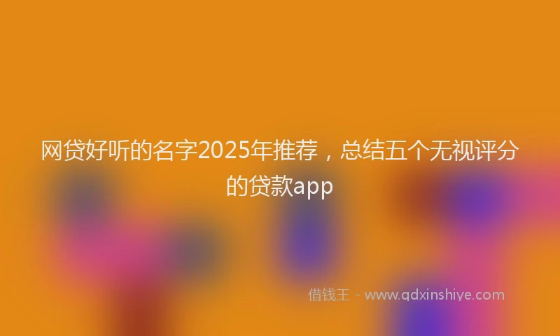网贷好听的名字2025年推荐，总结五个无视评分的贷款app
