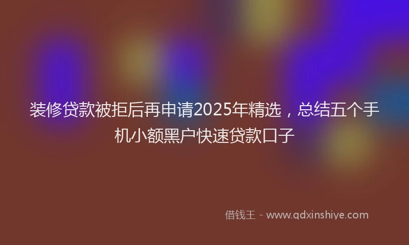 装修贷款被拒后再申请2025年精选，总结五个手机小额黑户快速贷款口子