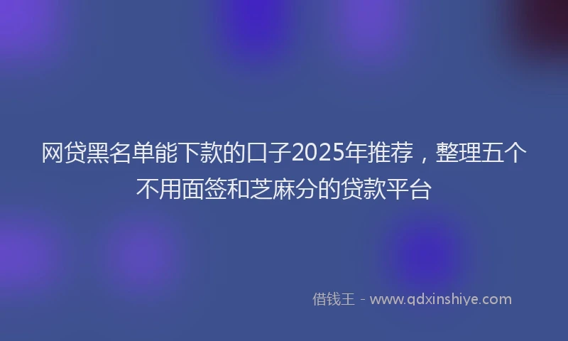 网贷黑名单能下款的口子2025年推荐，整理五个不用面签和芝麻分的贷款平台