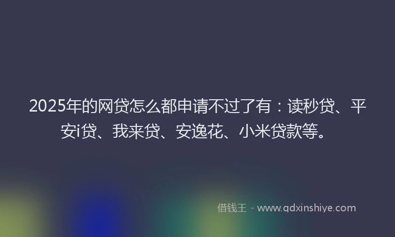 2025年的网贷怎么都申请不过了有：读秒贷、平安i贷、我来贷、安逸花、小米贷款等。