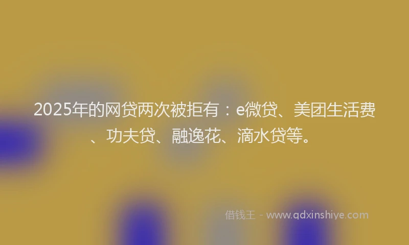 2025年的网贷两次被拒有：e微贷、美团生活费、功夫贷、融逸花、滴水贷等。