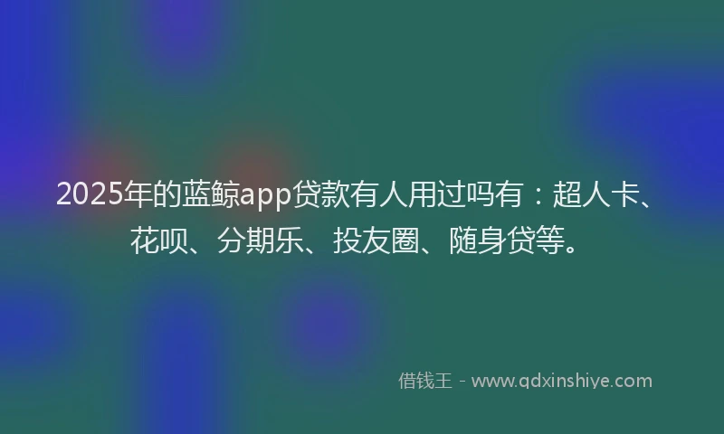 2025年的蓝鲸app贷款有人用过吗有：超人卡、花呗、分期乐、投友圈、随身贷等。
