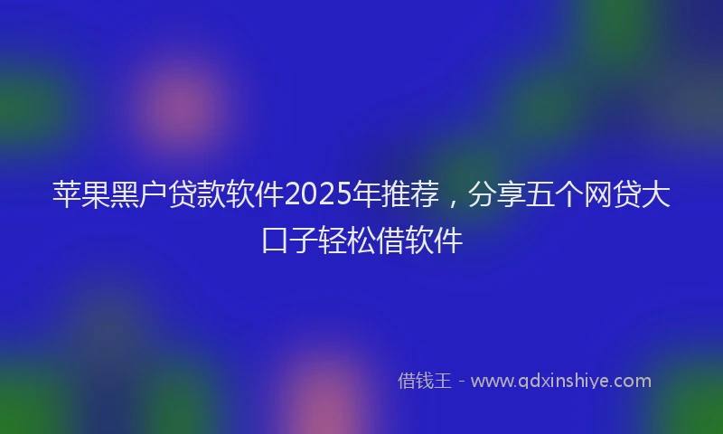 苹果黑户贷款软件2025年推荐，分享五个网贷大口子轻松借软件