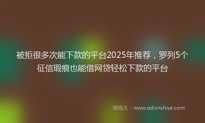 被拒很多次能下款的平台2025年推荐，罗列5个征信瑕疵也能借网贷轻松下款的平台