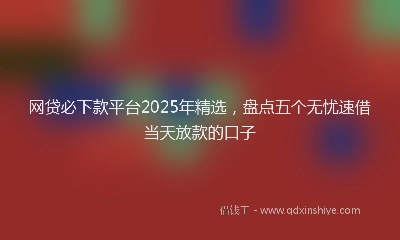 网贷必下款平台2025年精选，盘点五个无忧速借当天放款的口子