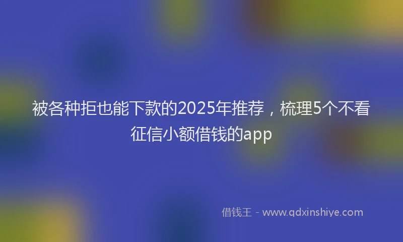 被各种拒也能下款的2025年推荐，梳理5个不看征信小额借钱的app