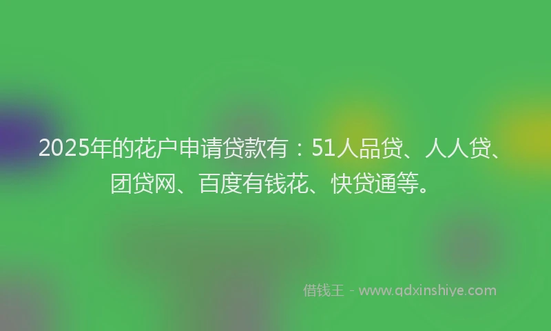 2025年的花户申请贷款有：51人品贷、人人贷、团贷网、百度有钱花、快贷通等。